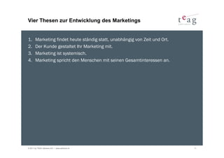 Vier Thesen zur Entwicklung des Marketings


1.     Marketing findet heute ständig statt, unabhängig von Zeit und Ort.
2.     Der Kunde gestaltet Ihr Marketing mit.
3.     Marketing ist systemisch.
4.     Marketing spricht den Menschen mit seinen Gesamtinteressen an.




© 2011 by TEAG Advisors AG I www.advisors.ch                                11
 