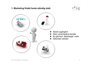 1. Marketing findet heute ständig statt.




                                               ►   Allzeit zugänglich
                                               ►   Über verschiedene Kanäle
                                               ►   Es gibt kein „Backstage“ mehr
                                               ►   Gefunden werden




© 2011 by TEAG Advisors AG I www.advisors.ch                                       12
 