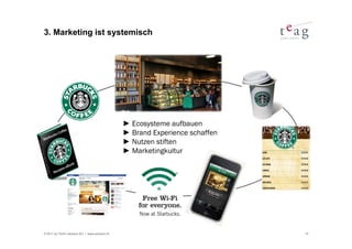 3. Marketing ist systemisch




                                               ► Ecosysteme aufbauen
                                               ► Brand Experience schaffen
                                               ► Nutzen stiften
                                               ► Marketingkultur




© 2011 by TEAG Advisors AG I www.advisors.ch                                 15
 