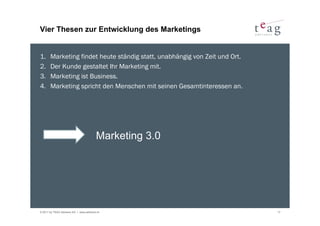 Vier Thesen zur Entwicklung des Marketings


1.     Marketing findet heute ständig statt, unabhängig von Zeit und Ort.
2.     Der Kunde gestaltet Ihr Marketing mit.
3.     Marketing ist Business.
4.     Marketing spricht den Menschen mit seinen Gesamtinteressen an.




                                         Marketing 3.0




© 2011 by TEAG Advisors AG I www.advisors.ch                                17
 