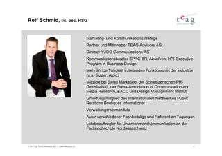 Rolf Schmid, lic. oec. HSG


                                               - Marketing-   und Kommunikationsstratege
                                               - Partner    und Mitinhaber TEAG Advisors AG
                                               - Director   YJOO Communications AG
                                               - KommunikationsberaterSPRG BR, Absolvent HPI-Executive
                                                Program in Business Design
                                               - Mehrjährige  Tätigkeit in leitenden Funktionen in der Industrie
                                                (u.a. Sulzer, Alpiq)
                                               - Mitglied
                                                        bei Swiss Marketing, der Schweizerischen PR-
                                                Gesellschaft, der Swiss Association of Communication and
                                                Media Research, EACD und Design Management Institut
                                               - Gründungsmitglied des internationalen Netzwerkes Public
                                                Relations Boutiques International
                                               - Verwaltungsratsmandate

                                               - Autor   verschiedener Fachbeiträge und Referent an Tagungen
                                               - Lehrbeauftragter
                                                               für Unternehmenskommunikation an der
                                                Fachhochschule Nordwestschweiz



© 2011 by TEAG Advisors AG I www.advisors.ch                                                                       2
 
