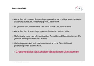 Zwischenfazit



 − Wir wollen mit unseren Anspruchsgruppen eine nachhaltige, wertorientierte
   Beziehung aufbauen, unabhängig von Zeit und Ort.

 − Es geht uns um „connections“ und nicht primär um „transactions“.

 − Wir wollen den Anspruchsgruppen umfassenden Nutzen stiften.

 − Marketing ist mehr, als Information über Produkte und Dienstleistungen. Es
   geht um einen ganzheitlichen Ansatz.

 − Marketing entwickelt sich, wir brauchen eine hohe Flexibilität und
   gleichzeitig einen starken Kern.


 → Crossmediales Stakeholder Experience Management


© 2011 by TEAG Advisors AG I www.advisors.ch                                    20
 