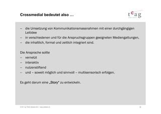 Crossmedial bedeutet also …


− die Umsetzung von Kommunikationsmassnahmen mit einer durchgängigen
  Leitidee
− in verschiedenen und für die Anspruchsgruppen geeigneten Mediengattungen,
− die inhaltlich, formal und zeitlich integriert sind.

Die Ansprache sollte
− vernetzt
− interaktiv
− nutzenstiftend
− und – soweit möglich und sinnvoll – multisensorisch erfolgen.

Es geht darum eine „Story“ zu entwickeln.




© 2011 by TEAG Advisors AG I www.advisors.ch                                  26
 