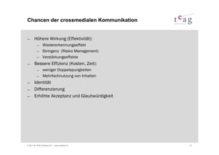 Chancen der crossmedialen Kommunikation


− Höhere Wirkung (Effektivität):
          − Wiedererkennungseffekt
          − Stringenz (Risiko Management)
          − Verstärkungseffekte
− Bessere Effizienz (Kosten, Zeit):
          − weniger Doppelspurigkeiten
          − Mehrfachnutzung von Inhalten
− Identität
− Differenzierung
− Erhöhte Akzeptanz und Glaubwürdigkeit




© 2011 by TEAG Advisors AG I www.advisors.ch   27
 