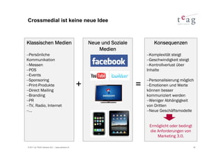 Crossmedial ist keine neue Idee



Klassischen Medien                                 Neue und Soziale           Konsequenzen
                                                       Medien
−Persönliche                                                              −Komplexität steigt
Kommunikation                                                             −Geschwindigkeit steigt
−Messen                                                                   −Kontrollverlust über
−POS                                                                      Inhalte
−Events
−Sponsoring                                                               −Personalisierung möglich
−Print-Produkte
−Direct Mailing
                                               +                      =   −Emotionen und Werte
                                                                          können besser
−Branding                                                                 kommuniziert werden
−PR                                                                       −Weniger Abhängigkeit
−TV, Radio, Internet                                                      von Dritten
−…                                                                        −Neue Geschäftsmodelle


                                                                           Ermöglicht oder bedingt
                                                                           die Anforderungen von
                                                                               Marketing 3.0.

© 2011 by TEAG Advisors AG I www.advisors.ch                                                         30
 