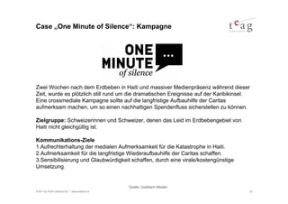 Case „One Minute of Silence“: Kampagne




Zwei Wochen nach dem Erdbeben in Haiti und massiver Medienpräsenz während dieser
Zeit, wurde es plötzlich still rund um die dramatischen Ereignisse auf der Karibikinsel.
Eine crossmediale Kampagne sollte auf die langfristige Aufbauhilfe der Caritas
aufmerksam machen, um so einen nachhaltigen Spendenfluss sicherstellen zu können.

Zielgruppe: Schweizerinnen und Schweizer, denen das Leid im Erdbebengebiet von
Haiti nicht gleichgültig ist.

Kommunikations-Ziele
1.Aufrechterhaltung der medialen Aufmerksamkeit für die Katastrophe in Haiti.
2.Aufmerksamkeit für die langfristige Wiederaufbauhilfe der Caritas schaffen.
3.Sensibilisierung und Glaubwürdigkeit schaffen, durch eine virale/kostengünstige
Umsetzung.


                                               Quelle: Goldbach Medien
© 2011 by TEAG Advisors AG I www.advisors.ch                                           33
 
