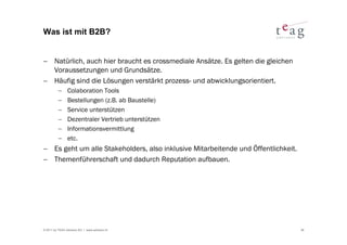 Was ist mit B2B?


− Natürlich, auch hier braucht es crossmediale Ansätze. Es gelten die gleichen
  Voraussetzungen und Grundsätze.
− Häufig sind die Lösungen verstärkt prozess- und abwicklungsorientiert.
          −     Colaboration Tools
          −     Bestellungen (z.B. ab Baustelle)
          −     Service unterstützen
          −     Dezentraler Vertrieb unterstützen
          −     Informationsvermittlung
          −     etc.
− Es geht um alle Stakeholders, also inklusive Mitarbeitende und Öffentlichkeit.
− Themenführerschaft und dadurch Reputation aufbauen.




© 2011 by TEAG Advisors AG I www.advisors.ch                                       36
 