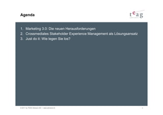 Agenda


1. Marketing 3.0: Die neuen Herausforderungen
2. Crossmediales Stakeholder Experience Management als Lösungsansatz
3. Just do it: Wie legen Sie los?




© 2011 by TEAG Advisors AG I www.advisors.ch                           4
 