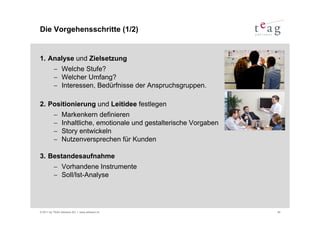Die Vorgehensschritte (1/2)


1. Analyse und Zielsetzung
          − Welche Stufe?
          − Welcher Umfang?
          − Interessen, Bedürfnisse der Anspruchsgruppen.

2. Positionierung und Leitidee festlegen
          −     Markenkern definieren
          −     Inhaltliche, emotionale und gestalterische Vorgaben
          −     Story entwickeln
          −     Nutzenversprechen für Kunden

3. Bestandesaufnahme
          − Vorhandene Instrumente
          − Soll/Ist-Analyse




© 2011 by TEAG Advisors AG I www.advisors.ch                          40
 