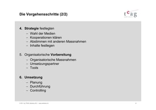 Die Vorgehensschritte (2/2)


4. Strategie festlegten
          −     Wahl der Medien
          −     Kooperationen klären
          −     Abstimmen mit anderen Massnahmen
          −     Inhalte festlegen

5. Organisatorische Vorbereitung
          − Organisatorische Massnahmen
          − Umsetzungspartner
          − Tools

6. Umsetzung
          − Planung
          − Durchführung
          − Controlling


© 2011 by TEAG Advisors AG I www.advisors.ch       41
 