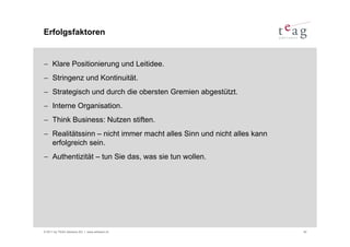 Erfolgsfaktoren


− Klare Positionierung und Leitidee.
− Stringenz und Kontinuität.
− Strategisch und durch die obersten Gremien abgestützt.
− Interne Organisation.
− Think Business: Nutzen stiften.
− Realitätssinn – nicht immer macht alles Sinn und nicht alles kann
  erfolgreich sein.
− Authentizität – tun Sie das, was sie tun wollen.




© 2011 by TEAG Advisors AG I www.advisors.ch                          42
 