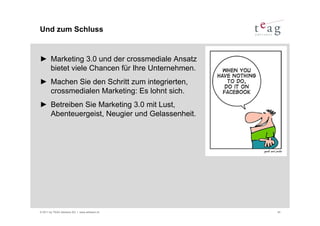 Und zum Schluss


► Marketing 3.0 und der crossmediale Ansatz
  bietet viele Chancen für Ihre Unternehmen.
► Machen Sie den Schritt zum integrierten,
  crossmedialen Marketing: Es lohnt sich.
► Betreiben Sie Marketing 3.0 mit Lust,
  Abenteuergeist, Neugier und Gelassenheit.




© 2011 by TEAG Advisors AG I www.advisors.ch   43
 