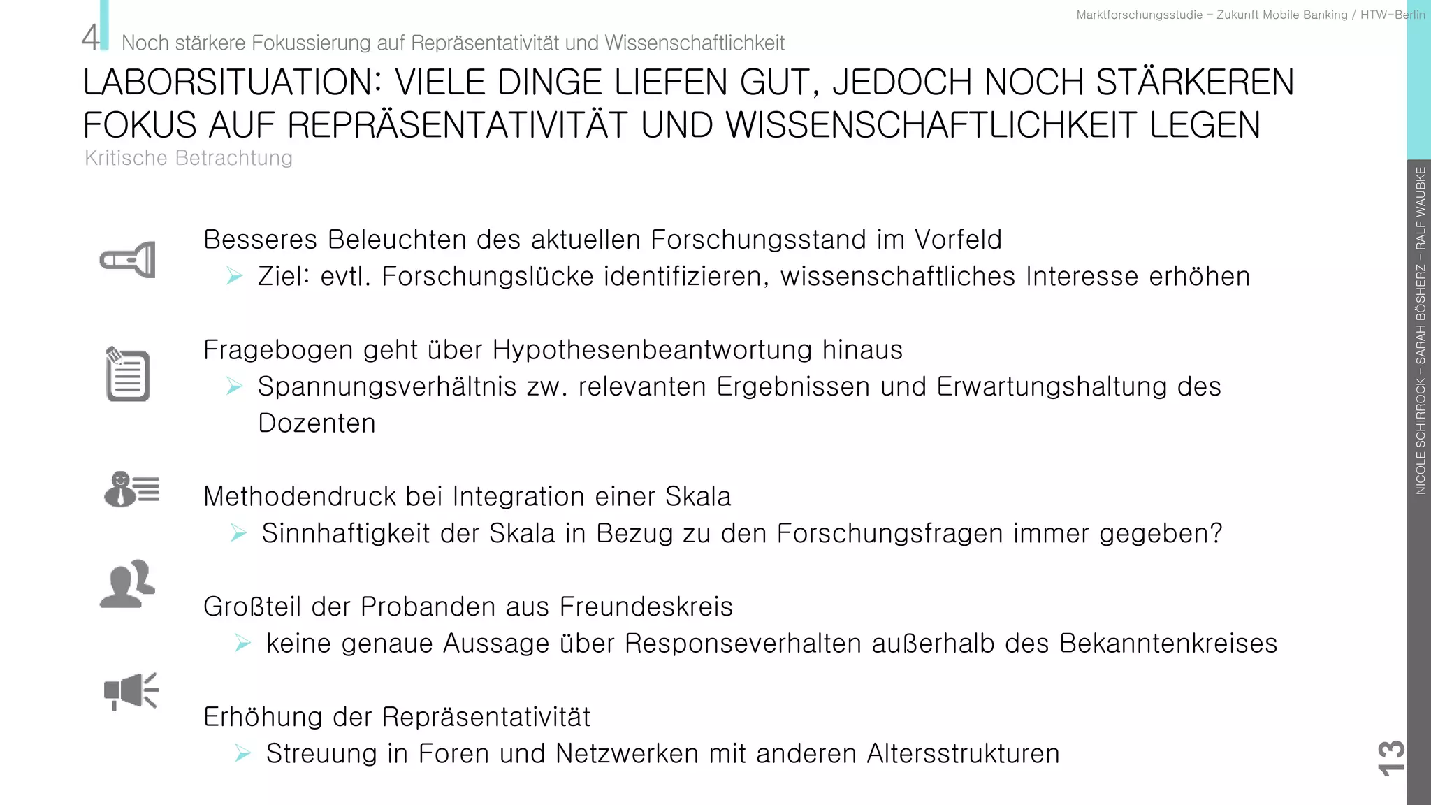 NICOLESCHIRROCK–SARAHBÖSHERZ–RALFWAUBKE
13
Kritische Betrachtung
Marktforschungsstudie – Zukunft Mobile Banking / HTW-Berlin
LABORSITUATION: VIELE DINGE LIEFEN GUT, JEDOCH NOCH STÄRKEREN
FOKUS AUF REPRÄSENTATIVITÄT UND WISSENSCHAFTLICHKEIT LEGEN
4 Noch stärkere Fokussierung auf Repräsentativität und Wissenschaftlichkeit
Besseres Beleuchten des aktuellen Forschungsstand im Vorfeld
 Ziel: evtl. Forschungslücke identifizieren, wissenschaftliches Interesse erhöhen
Fragebogen geht über Hypothesenbeantwortung hinaus
 Spannungsverhältnis zw. relevanten Ergebnissen und Erwartungshaltung des
Dozenten
Methodendruck bei Integration einer Skala
 Sinnhaftigkeit der Skala in Bezug zu den Forschungsfragen immer gegeben?
Großteil der Probanden aus Freundeskreis
 keine genaue Aussage über Responseverhalten außerhalb des Bekanntenkreises
Erhöhung der Repräsentativität
 Streuung in Foren und Netzwerken mit anderen Altersstrukturen
 
