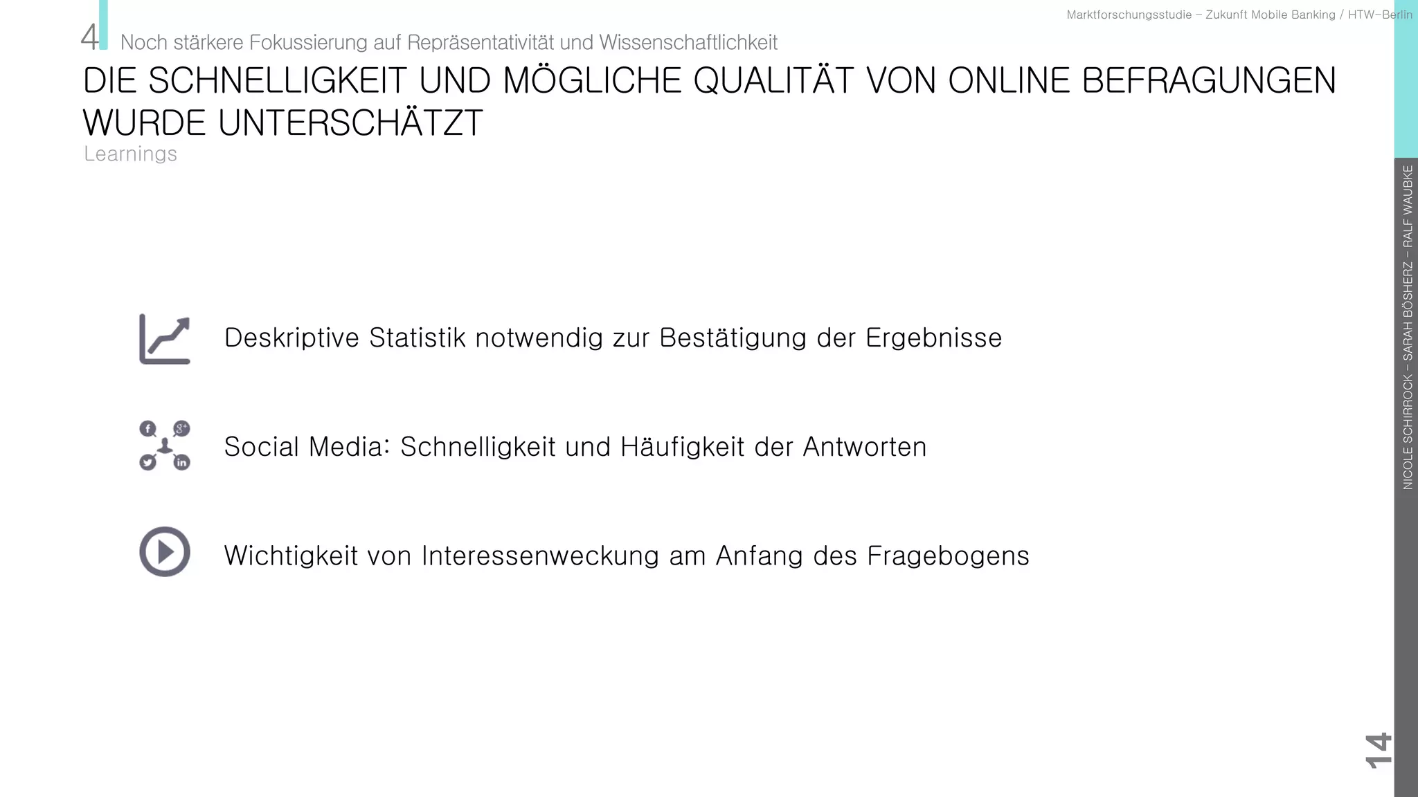 NICOLESCHIRROCK–SARAHBÖSHERZ–RALFWAUBKE
14
Learnings
Marktforschungsstudie – Zukunft Mobile Banking / HTW-Berlin
4 Noch stärkere Fokussierung auf Repräsentativität und Wissenschaftlichkeit
Deskriptive Statistik notwendig zur Bestätigung der Ergebnisse
Social Media: Schnelligkeit und Häufigkeit der Antworten
Wichtigkeit von Interessenweckung am Anfang des Fragebogens
DIE SCHNELLIGKEIT UND MÖGLICHE QUALITÄT VON ONLINE BEFRAGUNGEN
WURDE UNTERSCHÄTZT
 