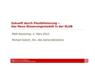 Zukunft durch Flexibilisierung –
das Neue Steuerungsmodell in der SLUB

NSM-Workshop, 2. März 2012

Michael Golsch, Stv. des Generaldirektors
 
