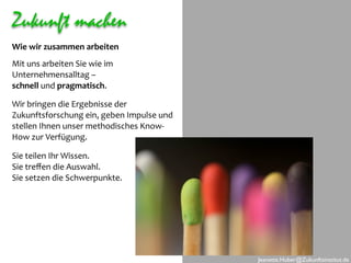 Zukunft machen
Wie wir zusammen arbeiten
Mit uns arbeiten Sie wie im 
Unternehmensalltag – 
schnell und pragmatisch. 

Wir bringen die Ergebnisse der 
Zukunftsforschung ein, geben Impulse und 
stellen Ihnen unser methodisches Know‐
How zur Verfügung.

Sie teilen Ihr Wissen.
Sie treﬀen die Auswahl.
Sie setzen die Schwerpunkte.




                                            Jeanette.Huber@Zukunftsinstitut.de
 