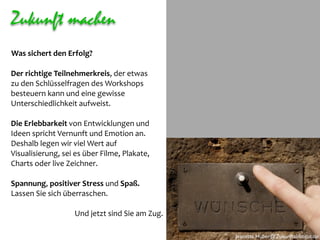 Zukunft machen
Was sichert den Erfolg? 

Der richtige Teilnehmerkreis, der etwas
zu den Schlüsselfragen des Workshops 
besteuern kann und eine gewisse 
Unterschiedlichkeit aufweist.

Die Erlebbarkeit von Entwicklungen und 
Ideen spricht Vernunft und Emotion an. 
Deshalb legen wir viel Wert auf 
Visualisierung, sei es über Filme, Plakate, 
Charts oder live Zeichner.

Spannung, positiver Stress und Spaß. 
Lassen Sie sich überraschen. 

                   Und jetzt sind Sie am Zug. 

                                                 Jeanette.Huber@Zukunftsinstitut.de
 