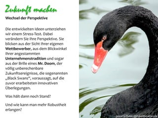 Zukunft machen
Wechsel der Perspektive

Die entwickelten Ideen unterziehen 
wir einem Stress‐Test. Dabei 
verändern Sie Ihre Perspektive. Sie 
blicken aus der Sicht Ihrer eigenen 
Wettbewerber, aus dem Blickwinkel 
Ihrer angestammten 
Unternehmenstradition und sogar  
aus der Brille eines Mr. Doom, der 
völlig unberechenbare 
Zukunftsereignisse, die sogenannten 
„Black Swans“, voraussagt, auf die 
zuvor erarbeiteten innovativen 
Überlegungen. 

Was hält dann noch Stand? 

Und wie kann man mehr Robustheit 
erlangen? 
                                       Jeanette.Huber@Zukunftsinstitut.de
 