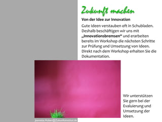 Zukunft machen
                                     Von der Idee zur Innovation
                                     Gute Ideen verstauben oft in Schubladen. 
                                     Deshalb beschäftigen wir uns mit 
                                     „Innovationsbremsen“ und erarbeiten 
                                     bereits im Workshop die nächsten Schritte 
                                     zur Prüfung und Umsetzung von Ideen.  
                                     Direkt nach dem Workshop erhalten Sie die 
                                     Dokumentation. 




                                                            Wir unterstützen
                                                            Sie gern bei der 
                                                            Evaluierung und 
                                                            Umsetzung der 
                                                            Ideen.
Jeanette.Huber@Zukunftsinstitut.de
 