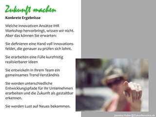 Zukunft machen
Konkrete Ergebnisse

Welche innovativen Ansätze IHR 
Workshop hervorbringt, wissen wir nicht. 
Aber das können Sie erwarten:

Sie deﬁnieren eine Hand voll Innovations‐
felder, die genauer zu prüfen sich lohnt. 

Sie erarbeiten eine Fülle kurzfristig 
realisierbarer Ideen

Sie entwickeln in Ihrem Team ein
gemeinsames Trend‐Verständnis

Sie werden unterschiedliche 
Entwicklungspfade für Ihr Unternehmen 
erarbeiten und die Zukunft als gestaltbar 
erkennen.

Sie werden Lust auf Neues bekommen.

                                             Jeanette.Huber@Zukunftsinstitut.de
 