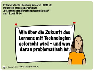 Wie über die Zukunft des 
Lernens mit Technologien
geforscht wird – und was
daran problematisch ist.
Dr. Sandra Schön | Salzburg Research | BIMS e.V. 
Input beim eteaching.org Podium 
„E-Learning Trendforschung: (Wie) geht das?“
am 14. Juli 2014
 