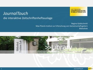 JournalTouch1
Bibliothekarische Dienstleistungen sichtbar gemacht
JournalTouch
die interaktive Zeitschriftenheftauslage
Regina Goldschmitt
Max-Planck-Institut zur Erforschung von Gemeinschaftsgütern
Bibliothek
 