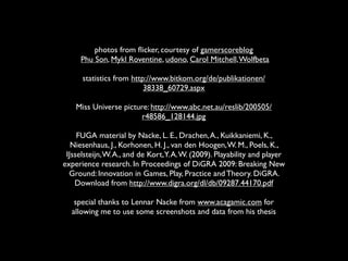 photos from ﬂicker, courtesy of gamerscoreblog
     Phu Son, Mykl Roventine, udono, Carol Mitchell, Wolfbeta

      statistics from http://www.bitkom.org/de/publikationen/
                          38338_60729.aspx

    Miss Universe picture: http://www.abc.net.au/reslib/200505/
                        r48586_128144.jpg

     FUGA material by Nacke, L. E., Drachen, A., Kuikkaniemi, K.,
   Niesenhaus, J., Korhonen, H. J., van den Hoogen, W. M., Poels, K.,
 IJsselsteijn, W. A., and de Kort, Y. A. W. (2009). Playability and player
experience research. In Proceedings of DiGRA 2009: Breaking New
  Ground: Innovation in Games, Play, Practice and Theory. DiGRA.
    Download from http://www.digra.org/dl/db/09287.44170.pdf

   special thanks to Lennar Nacke from www.acagamic.com for
  allowing me to use some screenshots and data from his thesis
 