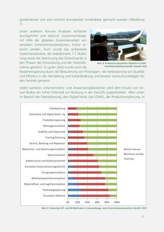 11
Abb. 9: Potenziale VR- und AR-Methoden in Anwendungs- und Unternehmensbereichen [Grafik: VDC]
0% 20% 40% 60% 80% 100%
Simulation Material
Technologieplanung
Materialfluss- und Logistiksimulation
Mehrkomponentensimulation
Fertigungssimulation
Simulation Automatisierungstechnik
Arbeitsschutz und Arbeitssicherheit
Dokumentation
Maschinen- und Steuerungssimulation
Service, Wartung und Reparatur
Training/Schulung
Usability und Ergonomie
Montagesimulation
Produktionsplanung
Geometrie und Digital Mock Up
Fabrikplanung
nicht relevant
teilweise wichtig
wichtig
Abb. 8: Proband in physischer Sitzkiste in CAVE:
Erreichbarkeitstests [Foto: Daimler AG]
gewährleistet und eine erhöhte Komplexität handhabbar gemacht werden (Abbildung
7).
Unter anderem können Analysen einfacher
durchgeführt und dadurch Zusammenhänge,
mit Hilfe der globalen Zusammenarbeit von
verteilten Unternehmensbereichen, früher er-
kannt werden. Auch wurde das verbesserte
Systemverständnis, die realitätsnahe 1:1 Skalie-
rung sowie die Verkürzung des Zeitaufwands in
den Phasen der Entwicklung und der Inbetrieb-
nahme genannt. Zu guter Letzt wurde auch die
Kosteneinsparung durch die Reduzierung von Prototypen, die Verbesserung von Qualität
und Effizienz in der Herstellung und Instandhaltung und bessere Verkaufsunterlagen für
den Vertrieb genannt.
Vielen weiteren Unternehmens- und Anwendungsbereichen wird dem Einsatz von Vir-
tual Reality ein hohes Potenzial zur Nutzung in der Zukunft zugeschrieben. Allen voran
im Bereich der Fabrikplanung, den Digital Mock Ups (DMU), der Produktionsplanung, in
 