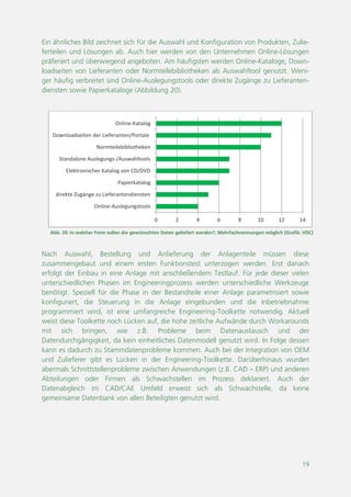 19
Abb. 20: In welcher Form sollen die gewünschten Daten geliefert werden?, Mehrfachnennungen möglich [Grafik: VDC]
0 2 4 6 8 10 12 14
Online-Auslegungstools
direkte Zugänge zu Lieferantendiensten
Papierkatalog
Elektronischer Katalog von CD/DVD
Standalone Auslegungs-/Auswahltools
Normteilebibliotheken
Downloadseiten der Lieferanten/Portale
Online-Katalog
Ein ähnliches Bild zeichnet sich für die Auswahl und Konfiguration von Produkten, Zulie-
ferteilen und Lösungen ab. Auch hier werden von den Unternehmen Online-Lösungen
präferiert und überwiegend angeboten. Am häufigsten werden Online-Kataloge, Down-
loadseiten von Lieferanten oder Normteilebibliotheken als Auswahltool genutzt. Weni-
ger häufig verbreitet sind Online-Auslegungstools oder direkte Zugänge zu Lieferanten-
diensten sowie Papierkataloge (Abbildung 20).
Nach Auswahl, Bestellung und Anlieferung der Anlagenteile müssen diese
zusammengebaut und einem ersten Funktionstest unterzogen werden. Erst danach
erfolgt der Einbau in eine Anlage mit anschließendem Testlauf. Für jede dieser vielen
unterschiedlichen Phasen im Engineeringprozess werden unterschiedliche Werkzeuge
benötigt. Speziell für die Phase in der Bestandteile einer Anlage parametrisiert sowie
konfiguriert, die Steuerung in die Anlage eingebunden und die Inbetriebnahme
programmiert wird, ist eine umfangreiche Engineering-Toolkette notwendig. Aktuell
weist diese Toolkette noch Lücken auf, die hohe zeitliche Aufwände durch Workarounds
mit sich bringen, wie z.B. Probleme beim Datenaustausch und der
Datendurchgängigkeit, da kein einheitliches Datenmodell genutzt wird. In Folge dessen
kann es dadurch zu Stammdatenprobleme kommen. Auch bei der Integration von OEM
und Zulieferer gibt es Lücken in der Engineering-Toolkette. Darüberhinaus wurden
abermals Schnittstellenprobleme zwischen Anwendungen (z.B. CAD – ERP) und anderen
Abteilungen oder Firmen als Schwachstellen im Prozess deklariert. Auch der
Datenabgleich im CAD/CAE Umfeld erweist sich als Schwachstelle, da keine
gemeinsame Datenbank von allen Beteiligten genutzt wird.
 