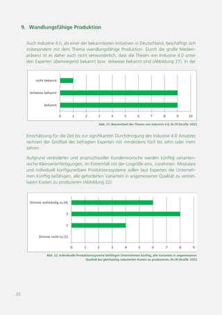 20
Abb. 22: Individuelle Produktionssysteme befähigen Unternehmen künftig, alle Varianten in angemessener
Qualität bei gleichzeitig reduzierten Kosten zu produzieren, N=18 [Grafik: VDC]
0 1 2 3 4 5 6 7 8 9
Stimme nicht zu (1)
2
3
Stimme vollständig zu (4)
Abb. 21: Bekanntheit der Thesen von Industrie 4.0, N=19 [Grafik: VDC]
0 1 2 3 4 5 6 7 8 9 10
bekannt
teilweise bekannt
nicht bekannt
9. Wandlungsfähige Produktion
Auch Industrie 4.0, als einer der bekanntesten Initiativen in Deutschland, beschäftigt sich
insbesondere mit dem Thema wandlungsfähige Produktion. Durch die große Medien-
präsenz ist es daher auch nicht verwunderlich, dass die Thesen von Industrie 4.0 unter
den Experten überwiegend bekannt bzw. teilweise bekannt sind (Abbildung 21). In der
Einschätzung für die Zeit bis zur signifikanten Durchdringung des Industrie 4.0 Ansatzes
rechnen der Großteil der befragten Experten mit mindestens fünf bis zehn oder mehr
Jahren.
Aufgrund veränderter und anspruchsvoller Kundenwünsche werden künftig varianten-
reiche Kleinserienfertigungen, im Extremfall mit der Losgröße eins, zunehmen. Modulare
und individuell konfigurierbare Produktionssysteme sollen laut Experten die Unterneh-
men künftig befähigen, alle geforderten Varianten in angemessener Qualität zu vertret-
baren Kosten zu produzieren (Abbildung 22).
 