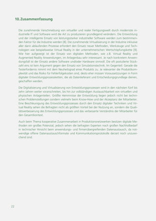 22
10.Zusammenfassung
Die zunehmende Verschmelzung von virtueller und realer Fertigungswelt durch modernste in-
dustrielle IT und Software wird die Art zu produzieren grundlegend verändern. Die Entwicklung
und der intelligente Einsatz von leistungsstarker industrieller Software werden zum bestimmen-
den Faktor für die Industrie werden [8]. Die zunehmende Virtualisierung in der Industrie inklusive
aller darin ablaufenden Prozesse erfordert den Einsatz neuer Methoden, Werkzeuge und Tech-
nologien wie beispielsweise Virtual Reality in der unternehmerischen Wertschöpfungskette [9].
Wie hier aufgezeigt ist der Einsatz von digitalen Methoden, wie z.B. Virtual Reality und
Augmented Reality Anwendungen, im Anlagenbau sehr interessant. Je nach konkretem Anwen-
dungsfall ist der Einsatz andere Software und/oder Hardware sinnvoll. Die oft postulierte Stück-
zahl eins ist kein Argument gegen den Einsatz von Simulationstechnik. Im Gegenteil: Gerade die
Testerfordernis nimmt mit dem Neuheitsgrad eines Produkts zu. Je relevanter die Produktkom-
plexität und das Risiko für Fehlerfolgekosten sind, desto eher müssen Voraussetzzungen in Form
digitaler Entwicklungsprozessketten, die als Datenlieferant und Entscheidungsgrundlage dienen,
geschaffen werden.
Die Digitalisierung und Virtualisierung von Entwicklungsprozessen wird in den nächsten fünf bis
zehn Jahren weiter voranschreiten, bis hin zur vollständigen Austauschbarkeit von virtuellen und
physischen Anlagenteilen. Größte Hemmnisse der Entwicklung liegen jedoch nicht bei techni-
schen Problemstellungen sondern vielmehr beim Know-How und der Akzeptanz der Mitarbeiter.
Eine Beschleunigung des Entwicklungsprozesses durch den Einsatz digitaler Techniken und Vir-
tual Reality sehen die Befragten nicht als größten Vorteil bei der Nutzung an, sondern die Quali-
tätsverbesserung des Entwicklungsprozesses und das verbesserte Verständnis der Mitarbeiter für
den Gesamtkontext.
Auch beim Thema kooperative Zusammenarbeit in Produktionsnetzwerken besitzen digitale Me-
thoden ein großes Potenzial, jedoch sehen die befragten Experten noch großen Nachholbedarf
in technischer Hinsicht beim anwendungs- und firmenübergreifenden Datenaustausch, da not-
wendige offene Datenaustauschformate und Kommunikationsprotokolle derzeit noch unzurei-
chend sind.
 
