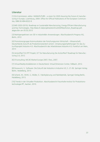 23
Literatur
[1] EU-Commission, editor. MANUFUTURE – a vision for 2020 Assuring the future of manufac-
turing in Europe, Luxemburg, 2004. Office for Official Publications of the European Communi-
ties, ISBN 92-894-8322-9
[2] IMS 2020 (2010), Roadmap on Sustainable Manufacturing, Energy Efficient Manufacturing
and Key Technologies, http://data.fir.de/projektseiten/ims2020/files/Action_Roadmap.pdf,
abgerufen am 05.02.2013
[3] Marktperspektiven von 3D in industriellen Anwendungen. Abschlussbericht Prognos AG,
Berlin, 2012
[4] Promotorengruppe Kommunikation der Forschungsunion Wirtschaft – Wissenschaft,
Deutschlands Zukunft als Produktionsstandort sichern. Umsetzungsempfehlungen für das Zu-
kunftsprojekt Industrie 4.0. Abschlussbericht des Arbeitskreises Industrie 4.0, Frankfurt am Main,
2013
[5] ActionPlanT EU FP7 Projekt, ICT for Manufacturing the ActionPlanT Roadmap for Manufac-
turing 2.0, 2012.
[6] 01consulting: MCAE Market Europe 2007, Paris, 2007.
[7] Virtual-Reality-Installationen in Deutschland, Virtual Dimension Center, Fellbach, 2012.
[8] Russwurm, S.: Software: Die Zukunft der Industrie in Industrie 4.0, S. 21-36. Springer-Verlag
Berlin, Heidelberg, 2013.
[9] Schenk, M.; Wirth, S.; Müller, E.: Fabrikplanung und Fabrikbetrieb, Springer-Verlag Berlin,
Heidelberg, 2013.
[10] Trends in der Virtuellen Produktion. Abschlussbericht Fraunhofer-Institut für Produktions-
technologie IPT, Aachen, 2010.
 