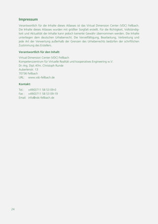 24
Impressum
Verantwortlich für die Inhalte dieses Atlasses ist das Virtual Dimension Center (VDC) Fellbach.
Die Inhalte dieses Atlasses wurden mit größter Sorgfalt erstellt. Für die Richtigkeit, Vollständig-
keit und Aktualität der Inhalte kann jedoch keinerlei Gewähr übernommen werden. Die Inhalte
unterliegen dem deutschen Urheberrecht. Die Vervielfältigung, Bearbeitung, Verbreitung und
jede Art der Verwertung außerhalb der Grenzen des Urheberrechts bedürfen der schriftlichen
Zustimmung des Erstellers.
Verantwortlich für den Inhalt:
Virtual Dimension Center (VDC) Fellbach
Kompetenzzentrum für Virtuelle Realität und kooperatives Engineering w.V.
Dr.-Ing. Dipl.-Kfm. Christoph Runde
Auberlenstr. 13
70736 Fellbach
URL: www.vdc-fellbach.de
Kontakt:
Tel.: +49(0)711 58 53 09-0
Fax : +49(0)711 58 53 09-19
Email: info@vdc-fellbach.de
 