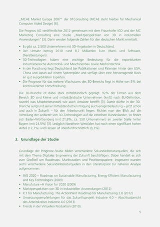 5
„MCAE Market Europa 2007“ der 01Consulting (MCAE steht hierbei für Mechanical
Computer Aided Design) [6].
Die Prognos AG veröffentlichte 2012 gemeinsam mit dem Fraunhofer IGD und der MC
Marketing Consulting eine Studie „Marktperspektiven von 3D in industriellen
Anwendungen“ [3]. Darin werden folgende Zahlen für den deutschen Markt ermittelt:
 Es gibt ca. 2.500 Unternehmen mit 3D-Angeboten in Deutschland.
 Der Umsatz betrug 2010 rund 8,7 Milliarden Euro (Hard- und Software,
Dienstleistungen).
 3D-Technologien haben eine wichtige Bedeutung für die exportstarken
Industriebereiche Automobil- und Maschinenbau sowie Medizintechnik.
 In der Forschung liegt Deutschland bei Publikationen und Patenten hinter den USA,
China und Japan auf einem Spitzenplatz und verfügt über eine hervorragende Basis
an gut ausgebildeten Experten.
 Die Prognose für das weitere Wachstums des 3D-Bereichs liegt in Höhe von 3% bei
kontinuierlicher Fortschreibung.
Die 3D-Branche ist dabei stark mittelständisch geprägt. 92% der Firmen aus dem
Bereich 3D sind kleine und mittelständische Unternehmen (KMU) nach EU-Definition,
sowohl was Mitarbeiteranzahl wie auch Umsätze betrifft [3]. Damit dürfte in der 3D-
Branche aufgrund ihrer mittelständischen Prägung auch einige Bedeutung für den
Arbeitsmarkt liegen – jetzt schon und auch in Zukunft. Richtet man den Blick auf die
Verteilung der Anbieter von 3D-Technologien auf die einzelnen Bundesländer, so findet
sich Baden-Württemberg (mit 21,8%, ca. 550 Unternehmen) an zweiter Stelle hinter
Bayern (mit 24,5%) [3]. Lediglich Nordrhein-Westfalen hat noch einen signifikant hohen
Anteil (17,7%) und Hessen ist überdurchschnittlich (8,3%).
3. Grundlage der Studie
Grundlage der Prognose-Studie bilden verschiedene Sekundärliteraturquellen, die sich
mit dem Thema Digitales Engineering der Zukunft beschäftigen. Dabei handelt es sich
zum Großteil um Roadmaps, Marktstudien und Postitionspapiere. Insgesamt wurden
sechs verschiedene Sekundärliteraturquellen in den Literaturpool zur näheren Analyse
aufgenommen:
 IMS 2020 – Roadmap on Sustainable Manufacturing, Energy Efficient Manufacturing
and Key Technologies (2009)
 Manufuture – A Vision for 2020 (2009)
 Marktperspektiven von 3D in industriellen Anwendungen (2012)
 ICT for Manufacturing. The ActionPlanT Roadmap for Manufacturing 2.0 (2012)
 Umsetzungsempfehlungen für das Zukunftsprojekt Industrie 4.0 – Abschlussbericht
des Arbeitskreises Industrie 4.0 (2013)
 Trends in der Virtuellen Produktion (2010)
 