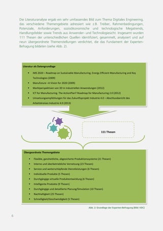 6
111 Thesen
Literatur als Datengrundlage
 IMS 2020 – Roadmap on Sustainable Manufacturing, Energy Efficient Manufacturing and Key
Technologies (2009)
 Manufuture –A Vision for 2020 (2009)
 Marktperspektiven von 3D in industriellen Anwendungen (2012)
 ICT for Manufacturing. The ActionPlanT Roadmap for Manufacturing 2.0 (2012)
 Umsetzungsempfehlungen für das Zukunftsprojekt Industrie 4.0 – Abschlussbericht des
Arbeitskreises Industrie 4.0 (2013)
 Trends in der Virtuellen Produktion (2010)
Übergeordnete Themengebiete
 Flexible, ganzheitliche, abgesicherte Produktionssysteme (21 Thesen)
 Interne und überbetriebliche Vernetzung (23 Thesen)
 Service und weiterschöpfende Dienstleistungen (6 Thesen)
 Individuelle Produkte (5 Thesen)
 Durchgängige virtuelle Produktentwicklung (6 Thesen)
 Intelligente Produkte (9 Thesen)
 Durchgängige und detaillierte Planung/Simulation (10 Thesen)
 Nachhaltigkeit (25 Thesen)
 Schnelligkeit/Geschwindigkeit (5 Thesen)
Abb. 2: Grundlage der Experten-Befragung [Bild: VDC]
Die Literaturanalyse ergab ein sehr umfassendes Bild zum Thema Digitales Engineering,
das verschiedene Themengebiete adressiert wie z.B. Treiber, Rahmenbedingungen,
Potenziale, Anforderungen, sozioökonomische und technologische Megatrends,
Handlungsfelder sowie Trends aus Anwender- und Technologiesicht. Insgesamt wurden
111 Thesen der unterschiedlichen Quellen identifiziert, gesammelt, analysiert und auf
neun übergeordnete Themenstellungen verdichtet, die das Fundament der
Expertenbefragung bildeten (siehe Abb. 2).
d
as
d
 