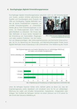 8
Abb. 4: Digitalisierung und Virtualisierung von Engineeringprozessen, N=26 [Grafik: VDC]
0 2 4 6 8 10 12
Stimme nicht zu (1)
2
3
Stimme vollständig zu (4)
Der Engineeringprozess wird weiter digitalisiert bis zur vollständigen Mischung
von realen und virtuellen Komponenten.
0 2 4 6 8 10 12 14 16 18
1-5 Jahre
5-10 Jahre
> 10 Jahre
Abb. 3: Arbeit mit einem digitalen Menschmodell
vor der Powerwall [Foto: ESI Group]
4. Durchgängige digitale Entwicklungsprozesse
Durchgängige digitale Entwicklungsprozesse reduzieren nicht nur die Entwicklungszeit
und -kosten, sondern erhöhen gleichzeitig die
Qualität und Zuverlässigkeit eines Produkts mit
Hilfe von Frontloading. Digitale Methoden wer-
den als aktives Prozesselement eingesetzt, um
schnelle Entwicklungszyklen zu unterstützen.
Hierbei gilt es frühe Entwicklungsphasen zu be-
tonen, um Änderungskosten durch frühes Er-
gebnisfeedback zu reduzieren. Der Einsatz digi-
taler Methoden ist heute bereits Standard bei
der Entwicklung von Automobilen, Flugzeugen
und vielen anderen Produkten. Von der Evalua-
tion von Designvorschlägen, über strömungsmechanische und thermische Untersuchun-
gen, bis hin zur Bewertung von Steuerungs- und Mechatronikkonzepten finden heute
digitale Methoden breite Anwendung in den Unternehmen. Eine Abflachung des Trends
sehen die befragten Experten hierbei nicht, vielmehr gehen sie davon aus, dass der
Engineeringprozess weiter digitalisiert und virtualisiert wird, bis hin zur vollständigen
Mischung von realen und virtuellen Komponenten, Subsystemen, Anlagenteilen oder
Anlagen. Der Großteil der Befragten rechnet mit einem Zeitraum von 5-10 Jahren für
den Eintritt des Szenarios (Abbildung 4).
 