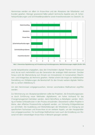 9
Abb. 5: Hemmnisse Digitalisierung und Virtualisierung Entwicklungsprozess, Mehrfachnennungen möglich [Grafik: VDC]
0 1 2 3 4 5 6 7 8 9
Investitionskosten
Schnittstellenprobleme
Sicherheitsanforderungen
Know-How
Akzeptanz
Datenhandling
Hemmnisse werden vor allem im Know-How und der Akzeptanz der Mitarbeiter und
Kunden gesehen. Weniger gravierend fallen jedoch technische Aspekte wie z.B. Sicher-
heitsanforderungen und Schnittstellenprobleme sowie Investitionskosten ins Gewicht. So
wurde beispielsweise angegeben, dass den Entscheidern digitale Themen nicht bewusst
sind, da sie noch mehrheitlich aus der Generation der analogen Welt stammen. Darüber
hinaus wird die Überwindung zum Einsatz von Innovationen im konservativen Maschi-
nen- und Anlagenbau als Hemmnis gesehen. Hierbei scheint die Angst vor realitätsnaher
Darstellung von Fehlplanungen die Bereitschaft für den Einsatz weitere digitaler Metho-
den zu senken (Abbildung 5).
Um den Hemmnissen entgegenzuwirken, können verschiedene Maßnahmen ergriffen
werden.
Zur Minimierung von Akzeptanzproblemen sollte bei Projekten, die Entwicklungsprozes-
se durch Einführung neuer Methoden digitalisieren, ein hoher Aufwand für das
Changemanagement betrieben werden, damit Betroffene zu Beteiligten werden. Wich-
tig ist hierbei Schlüsselnutzer in den Prozess einzubinden. Desweiteren sollten Projekte in
kleine, aber effektive Prozessschritte aufgeteilt werden, um frühzeitig Erfolgserlebnisse
zur vermitteln. Die Ausbildung und Weiterbildungen der Mitarbeiter zur Erlangung von
spezifischem Fachwissen und Know-How ist ein weiterer Aspekt, um den Hauptproble-
men entgegenzuwirken. Für kurzfristige Maßnahmen kann auch die Einstellung von Per-
sonal mit dem notwendigen Know-How in Betracht gezogen werden.
 
