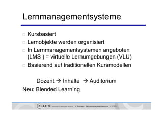 Lernmanagementsysteme
   Kursbasiert
   Lernobjekte werden organisiert
           j               g
   In Lernmanagementsystemen angeboten
    (LMS ) = virtuelle Lernumgebungen (VLU)
   Basierend auf traditionellen Kursmodellen

     Dozent  Inhalte  Auditorium
Neu: Blended Learning

                      K. Sostmann | Sächsische Landesärztekammer 14.12.2011
 