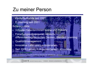 Zu meiner Person
 Kinderheilkunde seit 2001
 E-Learning seit 2001

Schwerpunkte:
S h          kt
 Virtuelle Patienten/innen online und Präsenz

 Forschungsschwerpunkt: klinisch-

  differentialdiagnostisches Denken, Blended Learning
 Q
  Qualitätsmanagement
       lität             t
 Innovative Lehr- und Lernszenarien

 Seit 2009 Leitung Kompetenzbereich eLearning


Gender: Ausschließlich männliche Anrede aus Gründen der vereinfachten Lesbarkeit



                                                 K. Sostmann | Sächsische Landesärztekammer 14.12.2011
 