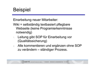 Beispiel
Einarbeitung neuer Mitarbeiter:
Wiki = selbständig textbasiert pflegbare
                 g             p g
  Webseite (keine Programierkenntnisse
  notwendig)
           g)
1. Leitung gibt SOP für Einarbeitung vor

   (Qualitätssicherung)
2. Alle kommentieren und ergänzen ohne SOP

   zu verändern – ständiger P
         ä d        tä di    Prozess.


                  K. Sostmann | Sächsische Landesärztekammer 14.12.2011
 