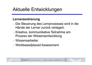 Aktuelle Entwicklungen
Lernerzentrierung
 Die Steuerung des Lernprozesses wird in die
              g         p
  Hände der Lerner zurück verlagert.
 Kreative kommunikative Teilnahme am
  Kreative,
  Prozess der Wissensentwicklung
 Wissensarbeiter

 Workbasedplaced Assessment




                    K. Sostmann | Sächsische Landesärztekammer 14.12.2011
 