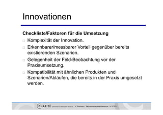 Innovationen
Checkliste/Faktoren für die Umsetzung
 Komplexität der Innovation.

 Erkennbarer/messbarer Vorteil gegenüber bereits

  existierenden Szenarien.
 Gelegenheit der Feld-Beobachtung vor der

  Praxisumsetzung.
 K
  Kompatibilität mit äh li h P d kt und
          tibilität it ähnlichen Produkten d
  Szenarien/Abläufen, die bereits in der Praxis umgesetzt
  werden.
  werden



                         K. Sostmann | Sächsische Landesärztekammer 14.12.2011
 