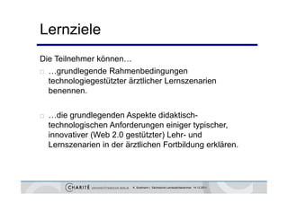 Lernziele
Die Teilnehmer können…
 …grundlegende Rahmenbedingungen

  technologiegestützter ä tli h L
  t h l i        tüt t ärztlicher Lernszenarien
                                            i
  benennen.

   …die grundlegenden Aspekte didaktisch-
    technologischen Anforderungen einiger typischer
                                             typischer,
    innovativer (Web 2.0 gestützter) Lehr- und
    Lernszenarien in der ärztlichen Fortbildung erklären.
                                               g




                           K. Sostmann | Sächsische Landesärztekammer 14.12.2011
 