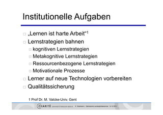 Institutionelle Aufgaben
    L      ist harte A b i “1
    „Lernen i h       Arbeit“
   Lernstrategien bahnen
              g
     kognitivenLernstrategien
     Metakognitive Lernstrategien

     Ressourcenbezogene Lernstrategien

     Motivationale Prozesse

   Lerner auf neue Technologien vorbereiten
   Qualitätssicherung

    1 Prof Dr. M. Valcke-Univ. Gent
                                  K. Sostmann | Sächsische Landesärztekammer 14.12.2011
 