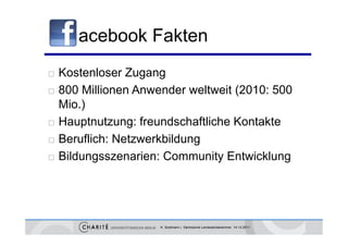 acebook Fakten
   Kostenloser Zugang
   800 Millionen Anwender weltweit (2010: 500
                                    (
    Mio.)
   Hauptnutzung: freundschaftliche Kontakte
   Beruflich: Netzwerkbildung
   Bildungsszenarien: Community Entwicklung




                      K. Sostmann | Sächsische Landesärztekammer 14.12.2011
 