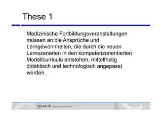 These 1
4



    Medizinische Fortbildungsveranstaltungen
    müssen an die Ansprüche und
    Lerngewohnheiten, die durch die neuen
    Lernszenarien in den kompetenzorientierten
    Modellcurricula entstehen, mittelfristig
                                     f
    didaktisch und technologisch angepasst
    werden.
       d
 