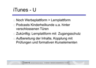 iTunes - U
   Noch Werbeplattform > Lernplattform
   Podcasts Kinderheilkunde u.a. hinter
    verschlossenen Türen
   Zukünftig: Lernplattform mit Zugangsschutz
   Aufbereitung der Inhalte, Kopplung mit
    Prüfungen nd formativen Kurselementen
    Prüf ngen und formati en K rselementen




                      K. Sostmann | Sächsische Landesärztekammer 14.12.2011
 