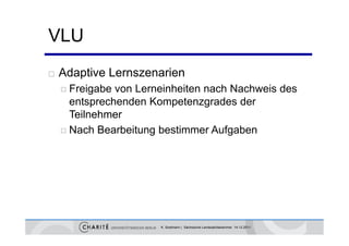 VLU
   Adaptive Lernszenarien
     Freigabe von Lerneinheiten nach Nachweis des
      entsprechenden Kompetenzgrades der
      Teilnehmer
     Nach Bearbeitung bestimmer Aufgaben




                       K. Sostmann | Sächsische Landesärztekammer 14.12.2011
 