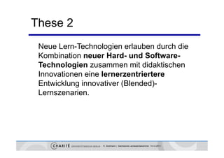 These 2
 Neue Lern-Technologien erlauben durch die
 Kombination neuer Hard- und Software-
 Technologien zusammen mit didaktischen
 Innovationen eine lernerzentriertere
 Entwicklung innovativer (Blended)-
 Lernszenarien.




                  K. Sostmann | Sächsische Landesärztekammer 14.12.2011
 
