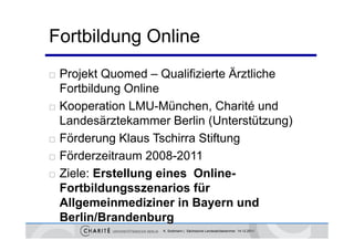 Fortbildung Online
   Projekt Quomed – Qualifizierte Ä
                                   Ärztliche
    Fortbildung Online
   Kooperation LMU-München, Charité und
    Landesärztekammer Berlin (Unterstützung)
                               (             g)
   Förderung Klaus Tschirra Stiftung
   Förderzeitraum 2008 2011
    Förder eitra m 2008-2011
   Ziele: Erstellung eines Online-
    Fortbildungsszenarios für
    Allgemeinmediziner in Bayern und
    Berlin/Brandenburg
                       K. Sostmann | Sächsische Landesärztekammer 14.12.2011
 